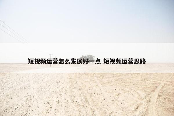 短视频运营怎么发展好一点 短视频运营思路