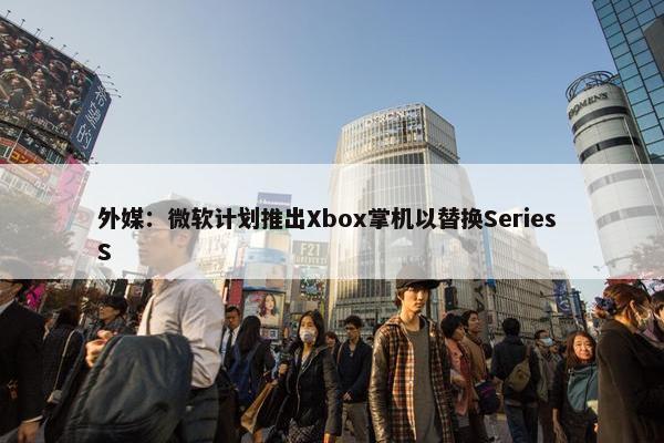 外媒：微软计划推出Xbox掌机以替换Series S