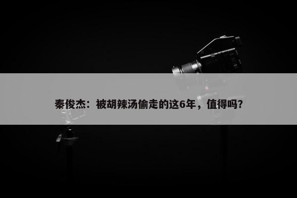 秦俊杰：被胡辣汤偷走的这6年，值得吗？