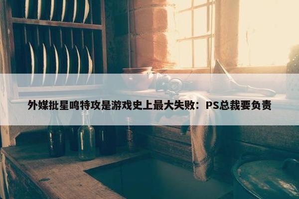 外媒批星鸣特攻是游戏史上最大失败：PS总裁要负责