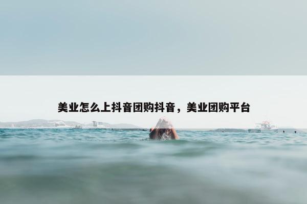 美业怎么上抖音团购抖音，美业团购平台