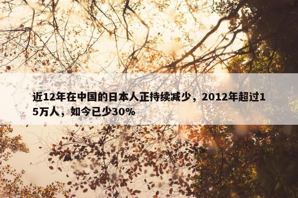 近12年在中国的日本人正持续减少，2012年超过15万人，如今已少30%