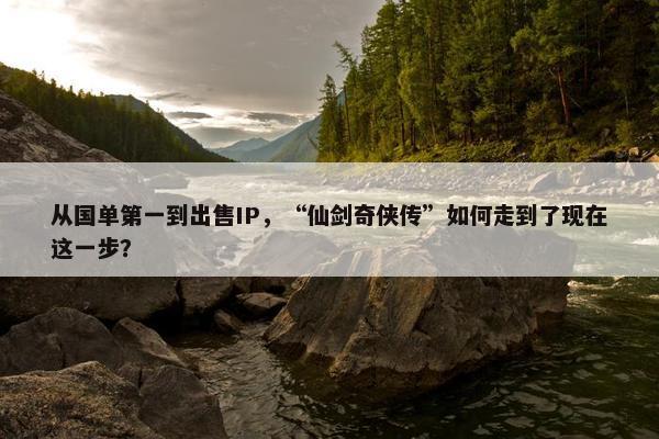 从国单第一到出售IP，“仙剑奇侠传”如何走到了现在这一步？