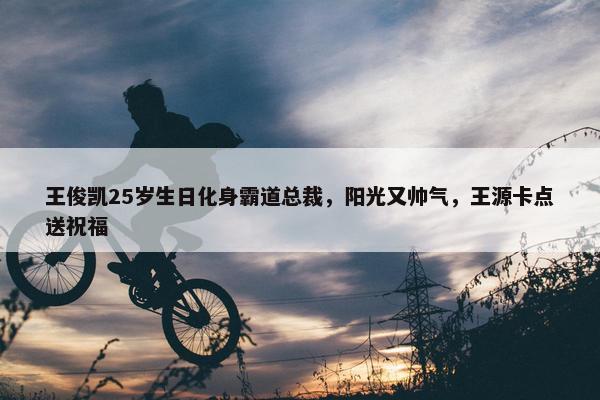 王俊凯25岁生日化身霸道总裁，阳光又帅气，王源卡点送祝福