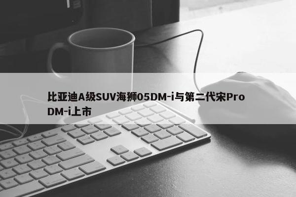 比亚迪A级SUV海狮05DM-i与第二代宋Pro DM-i上市