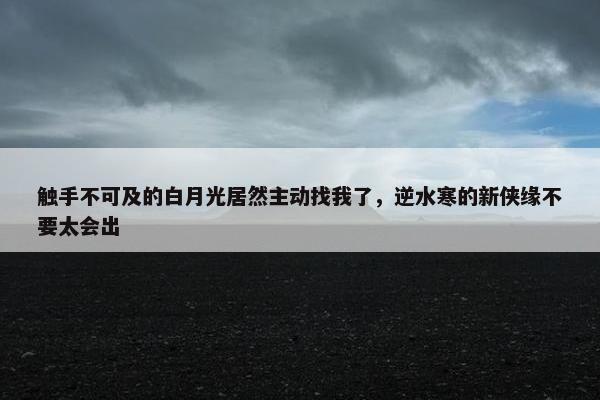 触手不可及的白月光居然主动找我了，逆水寒的新侠缘不要太会出