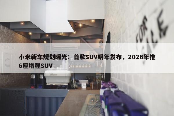 小米新车规划曝光：首款SUV明年发布，2026年推6座增程SUV