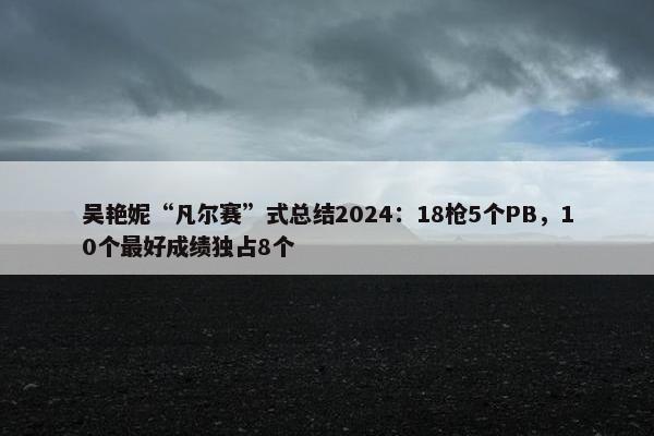 吴艳妮“凡尔赛”式总结2024：18枪5个PB，10个最好成绩独占8个