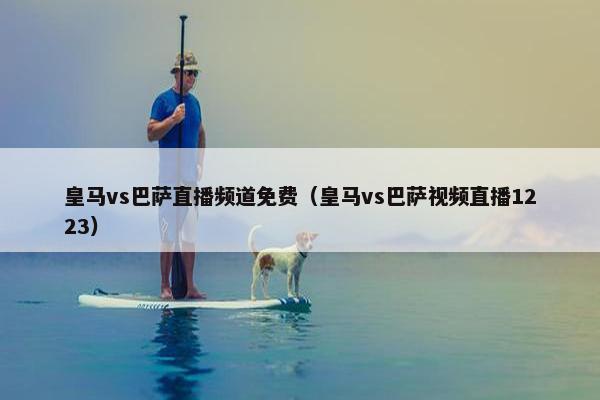 皇马vs巴萨直播频道免费（皇马vs巴萨视频直播1223）