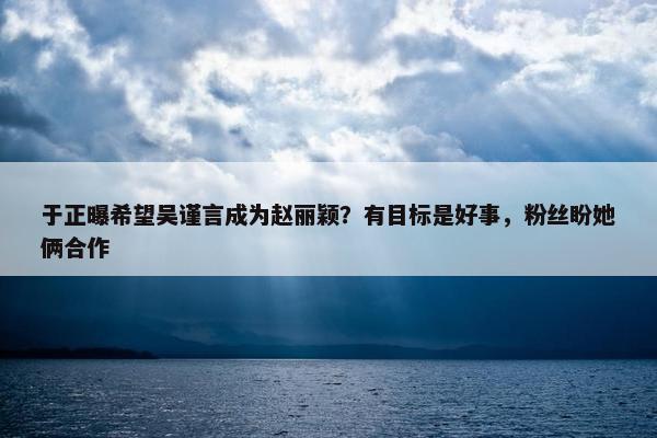 于正曝希望吴谨言成为赵丽颖？有目标是好事，粉丝盼她俩合作