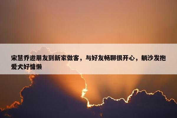 宋慧乔邀朋友到新家做客，与好友畅聊很开心，躺沙发抱爱犬好慵懒