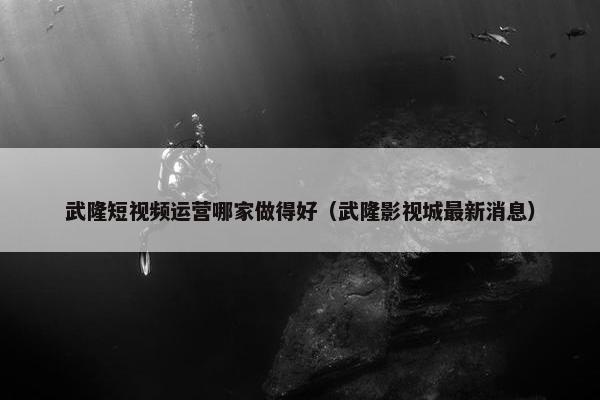 武隆短视频运营哪家做得好（武隆影视城最新消息）