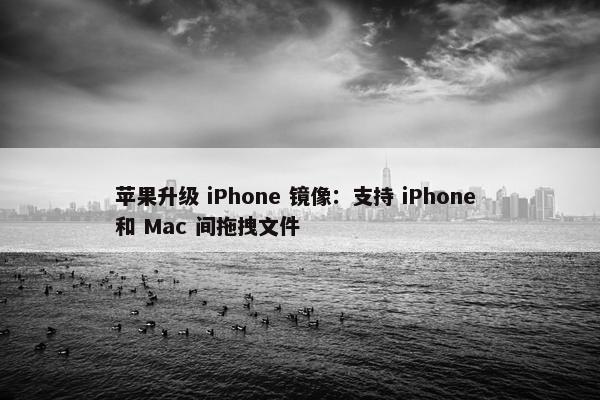 苹果升级 iPhone 镜像：支持 iPhone 和 Mac 间拖拽文件