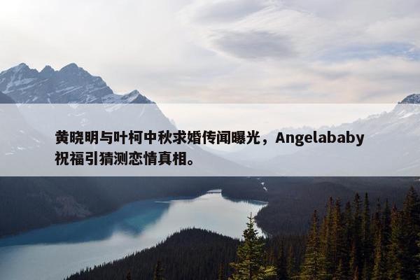 黄晓明与叶柯中秋求婚传闻曝光，Angelababy祝福引猜测恋情真相。