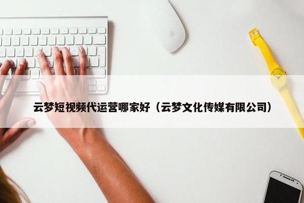 云梦短视频代运营哪家好（云梦文化传媒有限公司）