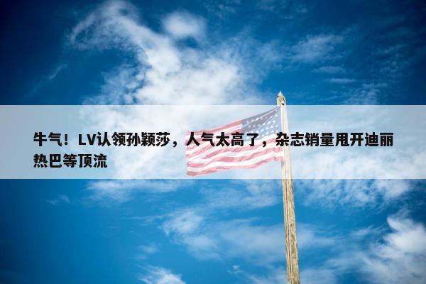 牛气！LV认领孙颖莎，人气太高了，杂志销量甩开迪丽热巴等顶流