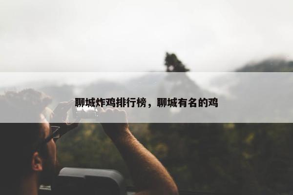 聊城炸鸡排行榜，聊城有名的鸡