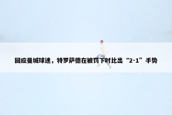 回应曼城球迷，特罗萨德在被罚下时比出“2-1”手势