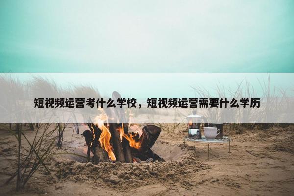 短视频运营考什么学校，短视频运营需要什么学历