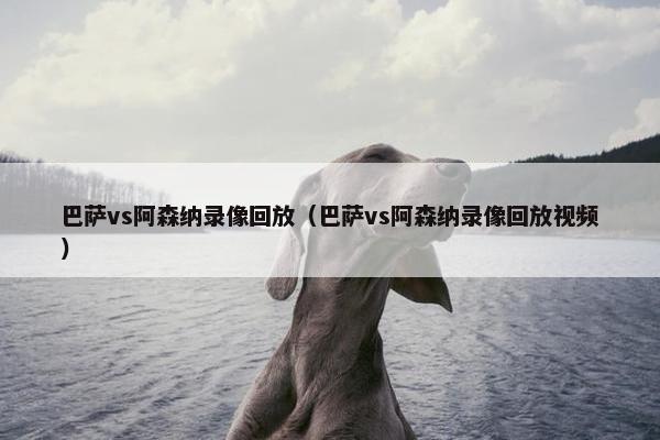 巴萨vs阿森纳录像回放（巴萨vs阿森纳录像回放视频）