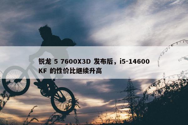 锐龙 5 7600X3D 发布后，i5-14600KF 的性价比继续升高