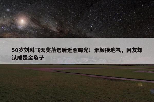 50岁刘琳飞天奖落选后近照曝光！素颜接地气，网友却认成是金龟子