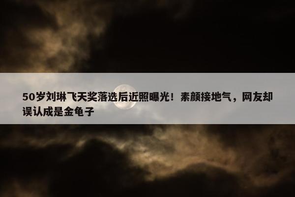 50岁刘琳飞天奖落选后近照曝光！素颜接地气，网友却误认成是金龟子