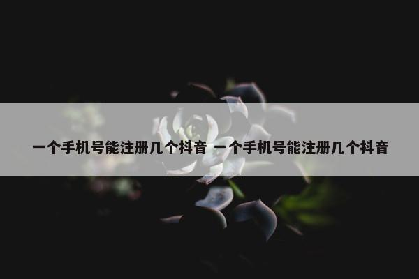 一个手机号能注册几个抖音 一个手机号能注册几个抖音