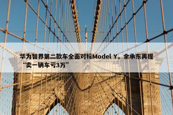 华为智界第二款车全面对标Model Y，余承东再提“卖一辆车亏3万”