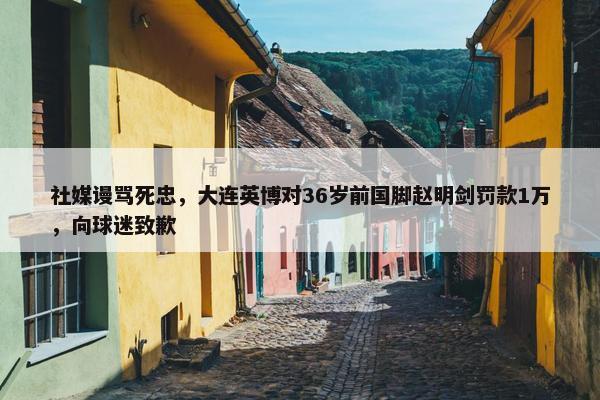 社媒谩骂死忠，大连英博对36岁前国脚赵明剑罚款1万，向球迷致歉