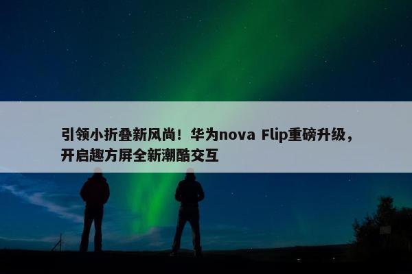 引领小折叠新风尚！华为nova Flip重磅升级，开启趣方屏全新潮酷交互