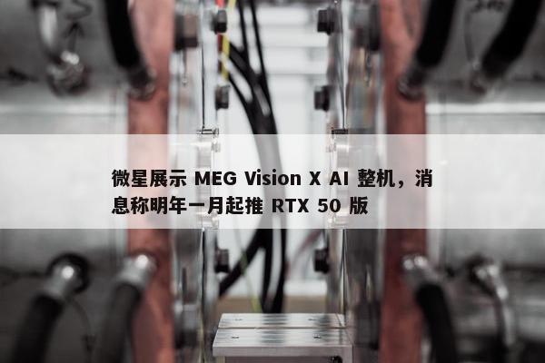 微星展示 MEG Vision X AI 整机，消息称明年一月起推 RTX 50 版