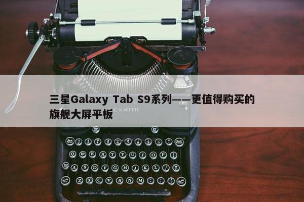 三星Galaxy Tab S9系列——更值得购买的旗舰大屏平板