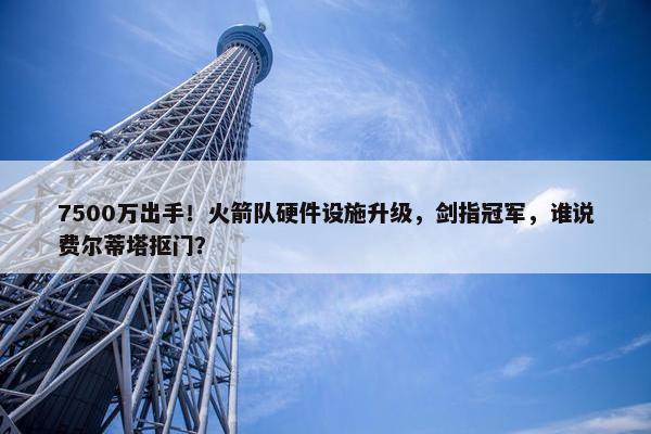 7500万出手！火箭队硬件设施升级，剑指冠军，谁说费尔蒂塔抠门？