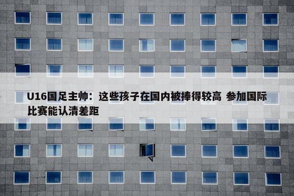 U16国足主帅：这些孩子在国内被捧得较高 参加国际比赛能认清差距