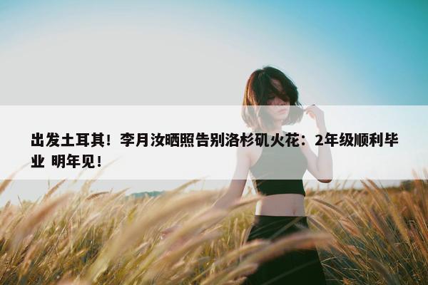 出发土耳其！李月汝晒照告别洛杉矶火花：2年级顺利毕业 明年见！