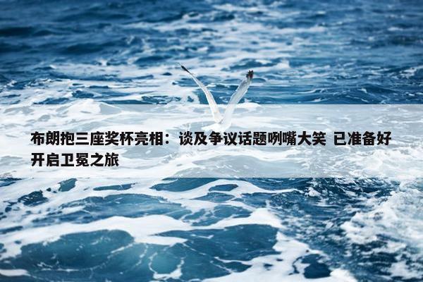 布朗抱三座奖杯亮相：谈及争议话题咧嘴大笑 已准备好开启卫冕之旅