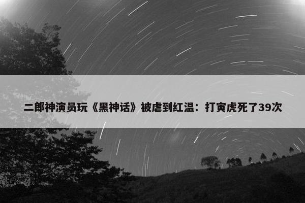 二郎神演员玩《黑神话》被虐到红温：打寅虎死了39次