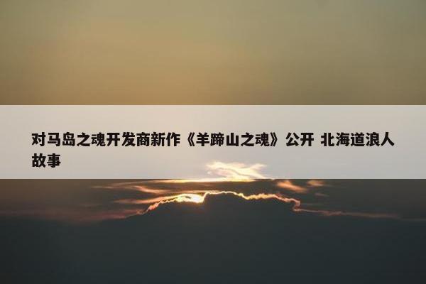 对马岛之魂开发商新作《羊蹄山之魂》公开 北海道浪人故事