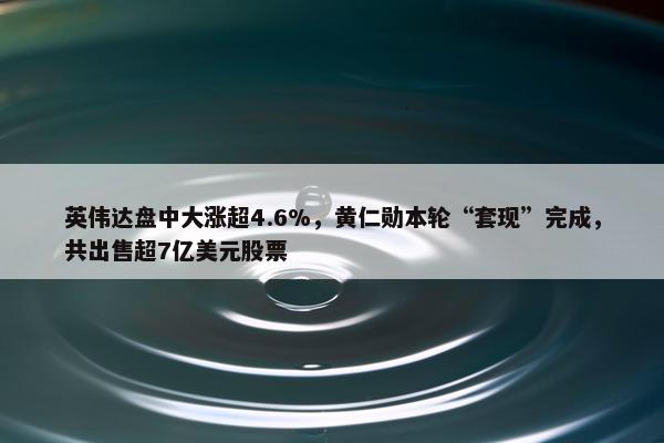 英伟达盘中大涨超4.6%，黄仁勋本轮“套现”完成，共出售超7亿美元股票