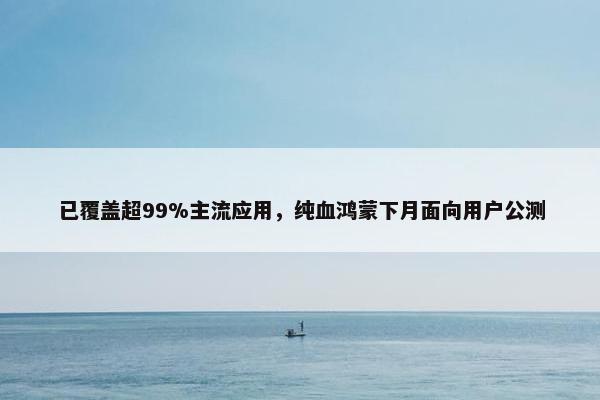 已覆盖超99%主流应用，纯血鸿蒙下月面向用户公测