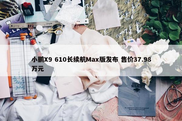 小鹏X9 610长续航Max版发布 售价37.98万元