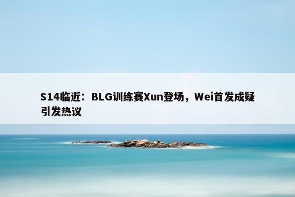 S14临近：BLG训练赛Xun登场，Wei首发成疑引发热议