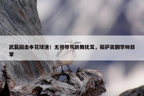 武磊回击申花球迷！无视辱骂跳舞抚耳，茹萨笑翻李帅鼓掌