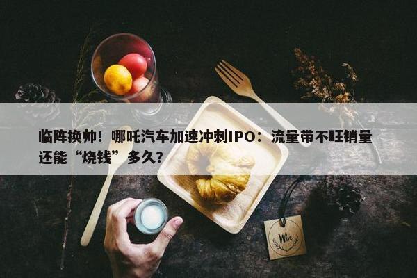 临阵换帅！哪吒汽车加速冲刺IPO：流量带不旺销量 还能“烧钱”多久？