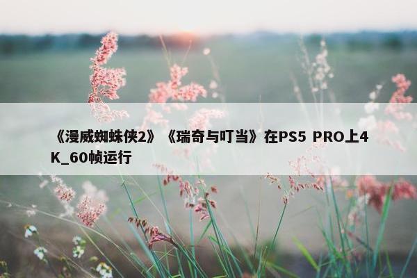 《漫威蜘蛛侠2》《瑞奇与叮当》在PS5 PRO上4K_60帧运行