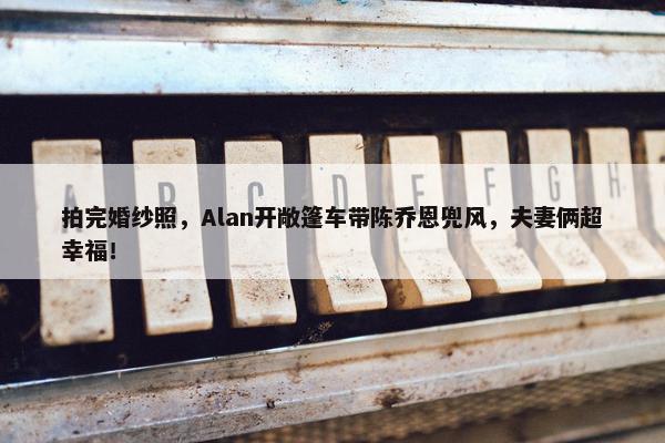 拍完婚纱照，Alan开敞篷车带陈乔恩兜风，夫妻俩超幸福！