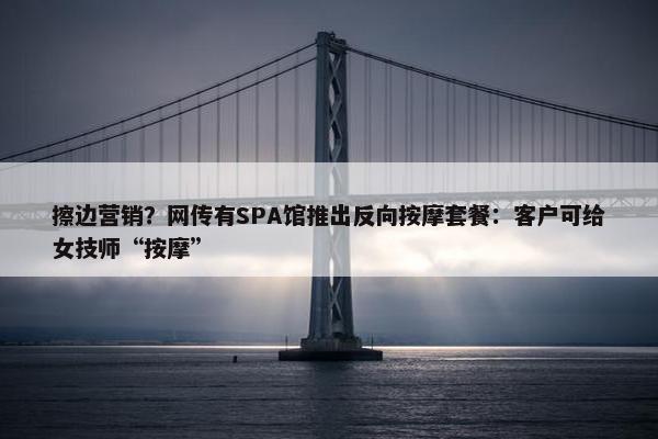 擦边营销？网传有SPA馆推出反向按摩套餐：客户可给女技师“按摩”