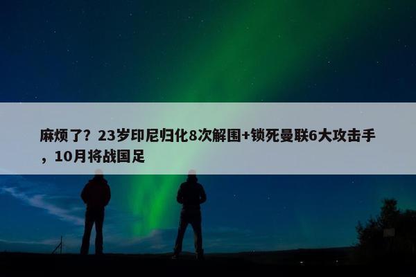 麻烦了？23岁印尼归化8次解围+锁死曼联6大攻击手，10月将战国足