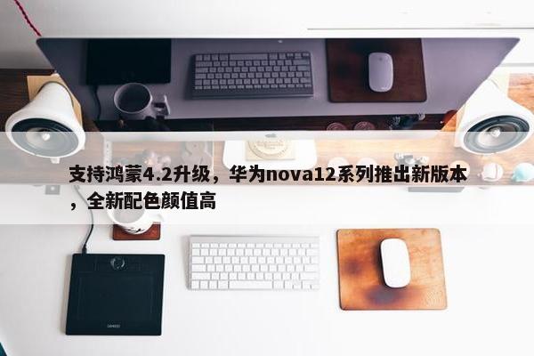 支持鸿蒙4.2升级，华为nova12系列推出新版本，全新配色颜值高